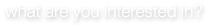 what are you interested in?