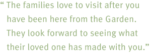 The families love to visit after you have been here from the Garden. They look forward to seeing what their loved one has made with you.